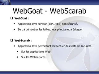 WebGoat - WebScarab
 WebGoat :
  • Application Java serveur (JSP, JEEE) non sécurisé.
  • Sert à démontrer les failles, leur principe et à éduquer.


 WebScarab :
  • Application Java permettant d‟effectuer des tests de sécurité:
    • Sur les applications Web
    • Sur les WebServices
 