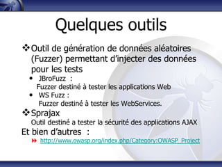 Quelques outils
 Outil de génération de données aléatoires
   (Fuzzer) permettant d‟injecter des données
   pour les tests
  • JBroFuzz :
    Fuzzer destiné à tester les applications Web
  • WS Fuzz :
     Fuzzer destiné à tester les WebServices.
 Sprajax
  Outil destiné a tester la sécurité des applications AJAX
Et bien d‟autres :
   http://www.owasp.org/index.php/Category:OWASP_Project
 