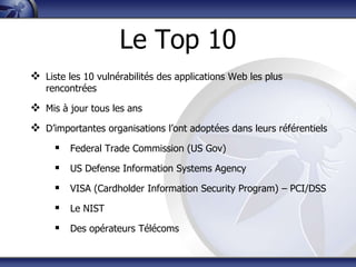 Le Top 10
 Liste les 10 vulnérabilités des applications Web les plus
   rencontrées

 Mis à jour tous les ans
 D‟importantes organisations l‟ont adoptées dans leurs référentiels
      Federal Trade Commission (US Gov)
      US Defense Information Systems Agency
      VISA (Cardholder Information Security Program) – PCI/DSS
      Le NIST
      Des opérateurs Télécoms
 