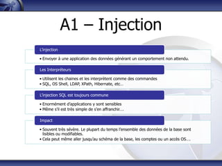 A1 – Injection
L‟injection

• Envoyer à une application des données générant un comportement non attendu.

Les Interpréteurs

• Utilisent les chaines et les interprètent comme des commandes
• SQL, OS Shell, LDAP, XPath, Hibernate, etc…

L‟injection SQL est toujours commune

• Enormément d‟applications y sont sensibles
• Même s‟il est très simple de s‟en affranchir….

Impact

• Souvent très sévère. Le plupart du temps l‟ensemble des données de la base sont
  lisibles ou modifiables.
• Cela peut même aller jusqu‟au schéma de la base, les comptes ou un accès OS….
 