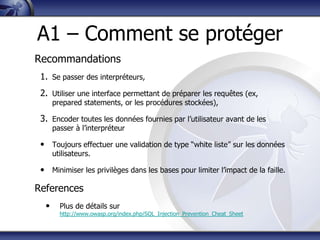 A1 – Comment se protéger
Recommandations
 1. Se passer des interpréteurs,
 2. Utiliser une interface permettant de préparer les requêtes (ex,
      prepared statements, or les procédures stockées),

 3. Encoder toutes les données fournies par l‟utilisateur avant de les
      passer à l‟interpréteur

 • Toujours effectuer une validation de type “white liste” sur les données
      utilisateurs.

 • Minimiser les privilèges dans les bases pour limiter l‟impact de la faille.

References
  •     Plus de détails sur
        http://www.owasp.org/index.php/SQL_Injection_Prevention_Cheat_Sheet
 