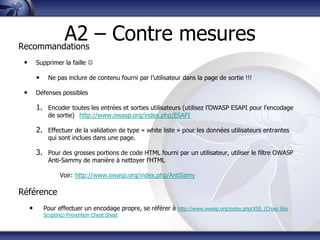 A2 – Contre mesures
Recommandations
 •       Supprimer la faille 

         •     Ne pas inclure de contenu fourni par l‟utilisateur dans la page de sortie !!!

 •       Défenses possibles

         1. Encoder toutes les entrées et sorties utilisateurs (utilisez l‟OWASP ESAPI pour l‟encodage
               de sortie) http://www.owasp.org/index.php/ESAPI

         2. Effectuer de la validation de type « white liste » pour les données utilisateurs entrantes
               qui sont inclues dans une page.

         3. Pour des grosses portions de code HTML fourni par un utilisateur, utiliser le filtre OWASP
               Anti-Sammy de manière à nettoyer l‟HTML

                    Voir: http://www.owasp.org/index.php/AntiSamy

Référence
     •       Pour effectuer un encodage propre, se référer à   http://www.owasp.org/index.php/XSS_(Cross Site
             Scripting) Prevention Cheat Sheet
 