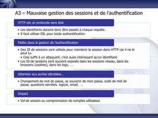 A3 – Mauvaise gestion des sessions et de l‟authentification
 HTTP est un protocole sans état

 • Les identifiants doivent donc être passés à chaque requête.
 • Il faut utiliser SSL pour toute authentification

 Failles dans la gestion de l‟authentification

 • Des ID de sessions sont utilisés pour maintenir la session dans HTTP car il ne le
   peut lui.
   • Cela suffit à un attaquant, c‟est aussi intéressant qu‟un identifiant
 • Les ID de sessions sont souvent exposés dans les sessions réseau, dans les
   browsers (cookies), dans les logs, ….

 Attention aux portes dérobées…

 • Changement de mot de passe, se souvenir de mon passe, oubli de mot de
   passe, questions secrètes, logout, email, …

 Impact

 • Vol de session ou compromission de comptes utilisateur
 