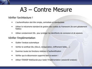 A3 – Contre Mesure
Vérifier l‟architecture !
   •   L‟authentification doit être simple, centralisée et standardisée

   •   Utiliser le mécanisme standard de gestion des cookies du framework (ils sont globalement
       fiables)

   •   Utiliser constamment SSL pour protéger les identifiants de connexion et de sessions

Vérifier l‟implémentation
   •   Oublier l‟analyse automatique

   •   Vérifier le certificat SSL (SSLv2, renégociation, chiffrement faible, …)

   •   Examiner toutes les fonctions relatives à l‟authentification

   •   Vérifier que la déconnexion supprime bien la session !

   •   Utiliser l‟OWASP WebScarab pour tester l‟implémentation (sessionID analysis)
 