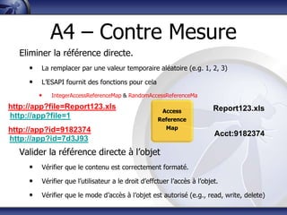 A4 – Contre Mesure
   Eliminer la référence directe.
     •   La remplacer par une valeur temporaire aléatoire (e.g. 1, 2, 3)

     •   L‟ESAPI fournit des fonctions pour cela
         •   IntegerAccessReferenceMap & RandomAccessReferenceMa

http://app?file=Report123.xls                                             Report123.xls
                                                      Access
http://app?file=1                                    Reference
http://app?id=9182374                                  Map
                                                                          Acct:9182374
http://app?id=7d3J93
   Valider la référence directe à l‟objet
     •   Vérifier que le contenu est correctement formaté.

     •   Vérifier que l‟utilisateur a le droit d‟effctuer l‟accès à l‟objet.

     •   Vérifier que le mode d‟accès à l‟objet est autorisé (e.g., read, write, delete)
 