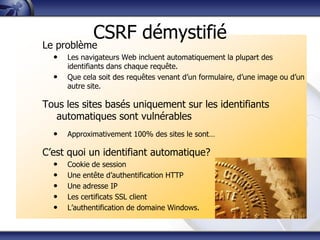 CSRF démystifié
Le problème
  •   Les navigateurs Web incluent automatiquement la plupart des
      identifiants dans chaque requête.
  •   Que cela soit des requêtes venant d‟un formulaire, d‟une image ou d‟un
      autre site.

Tous les sites basés uniquement sur les identifiants
  automatiques sont vulnérables
  •   Approximativement 100% des sites le sont…

C‟est quoi un identifiant automatique?
  •   Cookie de session
  •   Une entête d‟authentification HTTP
  •   Une adresse IP
  •   Les certificats SSL client
  •   L‟authentification de domaine Windows.
 