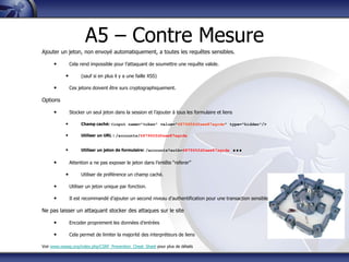 A5 – Contre Mesure
Ajouter un jeton, non envoyé automatiquement, a toutes les requêtes sensibles.

      •         Cela rend impossible pour l‟attaquant de soumettre une requête valide.

            •        (sauf si en plus il y a une faille XSS)

      •         Ces jetons doivent être surs cryptographiquement.

Options

      •         Stocker un seul jeton dans la session et l‟ajouter à tous les formulaire et liens

            •        Champ caché: <input name="token" value="687965fdfaew87agrde" type="hidden"/>

            •        Utiliser un URL : /accounts/687965fdfaew87agrde


            •        Utiliser un jeton de formulaire: /accounts?auth=687965fdfaew87agrde            …
      •         Attention a ne pas exposer le jeton dans l‟entête “referer”

            •        Utiliser de préférence un champ caché.

      •         Utiliser un jeton unique par fonction.

      •         Il est recommandé d‟ajouter un second niveau d‟authentification pour une transaction sensible

Ne pas laisser un attaquant stocker des attaques sur le site

      •         Encoder proprement les données d‟entrées

      •         Cela permet de limiter la majorité des interpréteurs de liens

Voir www.owasp.org/index.php/CSRF_Prevention_Cheat_Sheet pour plus de détails
 