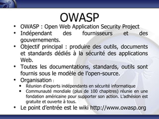 OWASP
• OWASP : Open Web Application Security Project
• Indépendant   des    fournisseurs     et     des
  gouvernements.
• Objectif principal : produire des outils, documents
  et standards dédiés à la sécurité des applications
  Web.
• Toutes les documentations, standards, outils sont
  fournis sous le modèle de l‟open-source.
• Organisation :
  • Réunion d‟experts indépendants en sécurité informatique
  • Communauté mondiale (plus de 100 chapitres) réunie en une
     fondation américaine pour supporter son action. L‟adhésion est
     gratuite et ouverte à tous.
• Le point d‟entrée est le wiki http://www.owasp.org
 