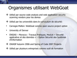 Organismes utilisant WebGoat
 Utilisé par source code analysis and web application security
   scanning vendors pour les demos

 Utilisé par les universités dans le curruculum de sécurité:
• Carnegie-Mellon: WebGoat comme open source project option
• University of Denver
• ENSIAS – Morocco : Travaux Pratiques, Module « Sécurité
   applicative et des données » – Option Sécurité des Systèmes
   d‟Information

 OWASP Autumn 2006 and Spring of Code 2007 Projects
 Utilisé par plusieurs entreprises comme outil de formation


                                                                  51
 