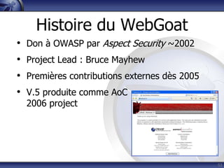 Histoire du WebGoat
•   Don à OWASP par Aspect Security ~2002
•   Project Lead : Bruce Mayhew
•   Premières contributions externes dès 2005
•   V.5 produite comme AoC
    2006 project




                                                53
 
