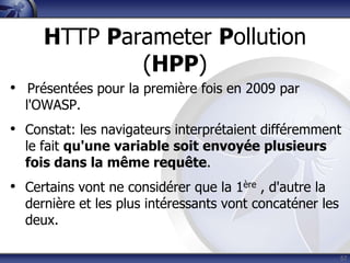 HTTP Parameter Pollution
             (HPP)
• Présentées pour la première fois en 2009 par
  l'OWASP.
• Constat: les navigateurs interprétaient différemment
  le fait qu'une variable soit envoyée plusieurs
  fois dans la même requête.
• Certains vont ne considérer que la 1ère , d'autre la
  dernière et les plus intéressants vont concaténer les
  deux.

                                                          57
 