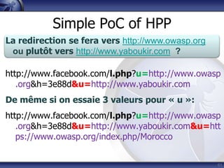 Simple PoC of HPP
La redirection se fera vers http://www.owasp.org
 ou plutôt vers http://www.yaboukir.com ?

http://www.facebook.com/l.php?u=http://www.owasp
   .org&h=3e88d&u=http://www.yaboukir.com
De même si on essaie 3 valeurs pour « u »:
http://www.facebook.com/l.php?u=http://www.owasp
   .org&h=3e88d&u=http://www.yaboukir.com&u=htt
   ps://www.owasp.org/index.php/Morocco


                                                   61
 