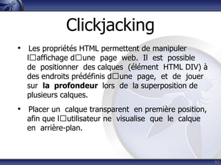 Clickjacking
• Les propriétés HTML permettent de manipuler
  lʼaffichage dʼune page web. Il est possible
  de positionner des calques (élément HTML DIV) à
  des endroits prédéfinis dʼune page, et de jouer
  sur la profondeur lors de la superposition de
  plusieurs calques.
• Placer un calque transparent en première position,
  afin que lʼutilisateur ne visualise que le calque
  en arrière-plan.



                                                       63
 
