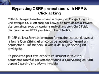 Bypassing CSRF protections with HPP &
               Clickjacking
Cette technique transforme une attaque par Clickjacking en
une attaque CSRF efficace par l'envoi de formulaires à travers
des domaines avec un contenu malveillant contrôlé à l'aide
des paramètres HTTP polullés (utilisant leHPP).

En JSP et Java Servlets lorsqu'un formulaire est soumis avec à
la fois la QueryString et un corps de requête contenant un
paramètre du même nom, la valeur de la QueryString est
privilégiée.

Ce problème peut être exploité en incluant la valeur du
paramètre contrôlé par attaquant dans la QueryString de l'URL
appelé à partir d'une iframe invisible.
 