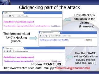 Clickjacking part of the attack
                                                  How attacker’s
                                                  site looks to the
                                                        victims
                                                       (Harmless)

The form submitted
  by Clickjacking
     (Critical)


                                                  How the IFRAME
                                                 and the Critical form
                                                   actually overlap
                                                  (One-click CSRF)
                     Hidden IFRAME URL:
http://www.victim.site/udateEmail.jsp?email=evil@attacker.mail
 