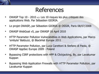 References
• OWASP Top 10 - 2010 rc1: Les 10 risques les plus critiques des
   applications Web. Par Sébastien GIORIA.

• Le projet OWASP, par Sébastien GIORIA @ OSSIR, Paris 08/07/2008
• OWASP WebGoat v5, par OWASP 16 April 2010
• HTTP Parameter Pollution Vulnerabilities in Web Applications, par Marco
   „embyte‟ Balduzzi, @ BlackHat Europe 2011

• HTTP Parameter Pollution, par Luca Carettoni & Stefano di Paola, @
   OWASP AppSec Europe 2009 - Poland

• Bypassing CSRF protections with HPP & Clickjacking, By, par Lavakumar
   Kuppan

• Bypassing Web Application Firewalls with HTTP Parameter Pollution, par
   Lavakumar Kuppan
 