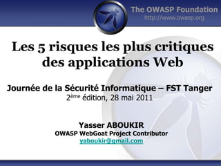 The OWASP Foundation
                                     http://www.owasp.org




 Les 5 risques les plus critiques
      des applications Web
Journée de la Sécurité Informatique – FST Tanger
              2ème édition, 28 mai 2011


                 Yasser ABOUKIR
           OWASP WebGoat Project Contributor
                 yaboukir@gmail.com
 