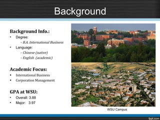 Background
Background Info.:

      - B.A. International Business
•   Degree:



      - Chinese (native)
•   Language:

      - English (academic)



•   International Business
Academic Focus:

•   Corporation Management


GPA at WSU:
•   Overall: 3.88
•   Major: 3.97
                                          WSU Campus
 