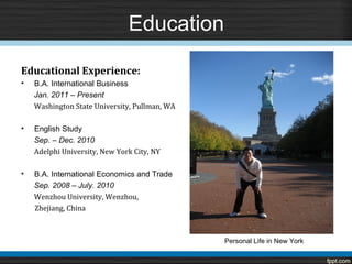 Education

Educational Experience:
•   B.A. International Business

    Washington State University, Pullman, WA
    Jan. 2011 – Present



•   English Study

    Adelphi University, New York City, NY
    Sep. – Dec. 2010



•   B.A. International Economics and Trade

    Wenzhou University, Wenzhou,
    Sep. 2008 – July. 2010

    Zhejiang, China



                                               Personal Life in New York
 