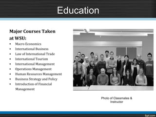 Education

Major Courses Taken
at WSU:
•   Macro Economics
•   International Business
•   Law of International Trade
•   International Tourism
•   International Management
•   Operations Management
•   Human Resources Management
•   Business Strategy and Policy
•   Introduction of Financial
    Management

                                         Photo of Classmates &
                                               Instructor
 