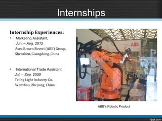 Internships
Internship Experiences:
•   Marketing Assistant,

    Asea Brown Boveri (ABB) Group,
    Jun. – Aug. 2012

    Shenzhen, Guangdong, China



•    International Trade Assistant

    Teling Light Industry Co.,
    Jul. – Sep. 2009

    Wenzhou, Zhejiang, China




                                        ABB’s Robotic Product
 