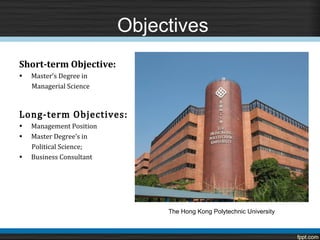 Objectives

•   Master’s Degree in
Short-term Objective:

    Managerial Science



Long-term Objectives:
•   Management Position
•   Master Degree’s in
    Political Science;
•   Business Consultant




                               The Hong Kong Polytechnic University
 
