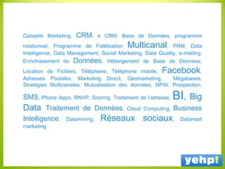 Conseils Marketing, CRM, e CRM, Base de Données, programme
relationnel, Programme de Fidélisation Multicanal, PRM, Data
Intelligence, Data Management, Social Marketing, Data Quality, e-mailing,
Enrichissement de Données, Hébergement de Base de Données,
Location de Fichiers, Téléphone, Téléphone mobile, Facebook,
Adresses Postales, Marketing Direct, Géomarketing, Mégabases,
Stratégies Multicanales, Mutualisation des données, NPAI, Prospection,
SMS, Phone Apps, RNVP, Scoring, Traitement de l’adresse, BI, Big
Data Traitement de Données, Cloud Computing, Business
Intelligence, Datamining, Réseaux sociaux, Datamart
marketing
 