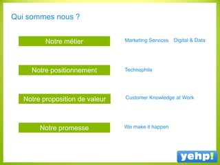 Qui sommes nous ?
Notre positionnement
Notre proposition de valeur
Notre promesse
Notre métier Marketing Services Digital & Data
Customer Knowledge at Work
We make it happen
Technophile
 