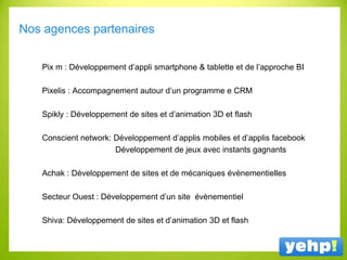 Nos agences partenaires
Pix m : Développement d’appli smartphone & tablette et de l’approche BI
Pixelis : Accompagnement autour d’un programme e CRM
Spikly : Développement de sites et d’animation 3D et flash
Conscient network: Développement d’applis mobiles et d’applis facebook
Développement de jeux avec instants gagnants
Achak : Développement de sites et de mécaniques évènementielles
Secteur Ouest : Développement d’un site évènementiel
Shiva: Développement de sites et d’animation 3D et flash
 