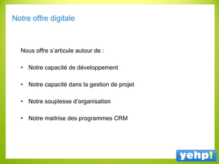 Notre offre digitale
Nous offre s’articule autour de :
• Notre capacité de développement
• Notre capacité dans la gestion de projet
• Notre souplesse d’organisation
• Notre maitrise des programmes CRM
 