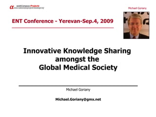 α     webCampus:Projects
    www.webcampusprojects.edublogs.org                             Michael Goriany




ENT Conference - Yerevan-Sep.4, 2009
______________________________________________




              Innovative Knowledge Sharing
                       amongst the
                  Global Medical Society

         ____________________________________
                                              Michael Goriany

                                         Michael.Goriany@gmx.net
 