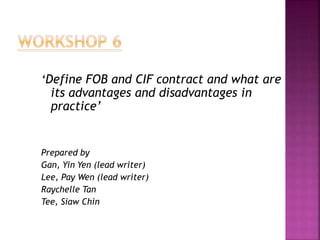 ‘Define FOB and CIF contract and what are
its advantages and disadvantages in
practice’
Prepared by
Gan, Yin Yen (lead writer)
Lee, Pay Wen (lead writer)
Raychelle Tan
Tee, Siaw Chin
 