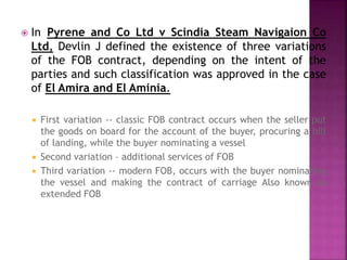  In Pyrene and Co Ltd v Scindia Steam Navigaion Co
Ltd, Devlin J defined the existence of three variations
of the FOB contract, depending on the intent of the
parties and such classification was approved in the case
of El Amira and El Aminia.
 First variation -- classic FOB contract occurs when the seller put
the goods on board for the account of the buyer, procuring a bill
of landing, while the buyer nominating a vessel
 Second variation – additional services of FOB
 Third variation -- modern FOB, occurs with the buyer nominating
the vessel and making the contract of carriage Also known as
extended FOB
 
