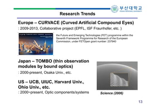Research Trends
Europe – CURVACE (Curved Artificial Compound Eyes)
: 2009-2013, Collaborative project (EPFL, ISF Fraunhofer, etc. )
the Future and Emerging Technologies (FET) programme within the
Seventh Framework Programme for Research of the European
Commission, under FETOpen grant number: 237940

Japan – TOMBO (thin observation
modules by bound optics)
: 2000-present, Osaka Univ., etc.

US – UCB, UIUC, Harvard Univ.,
Ohio Univ., etc.
: 2000~present, Optic components/systems

Science (2006)

13

 
