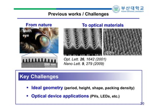 Previous works / Challenges
From nature

To optical materials

Moth
eye

500 nm

Opt. Lett. 26, 1642 (2001)
Nano Lett. 9, 279 (2009)

Key Challenges
 Ideal geometry (period, height, shape, packing density)
 Optical device applications (PVs, LEDs, etc.)
30

 