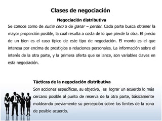 Clases de negociación
                            Negociación distributiva
Se conoce como de suma cero o de ganar – perder. Cada parte busca obtener la
mayor proporción posible, la cual resulta a costa de lo que pierde la otra. El precio
de un bien es el caso típico de este tipo de negociación. El monto es el que
interesa por encima de prestigios o relaciones personales. La información sobre el
interés de la otra parte, y la primera oferta que se lance, son variables claves en
esta negociación.



              Tácticas de la negociación distributiva
              Son acciones específicas, su objetivo, es lograr un acuerdo lo más
              cercano posible al punto de reserva de la otra parte, básicamente
              moldeando previamente su percepción sobre los límites de la zona
              de posible acuerdo.
 