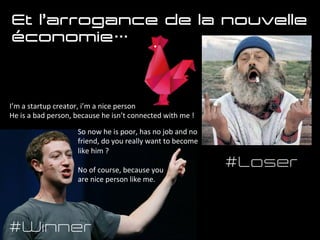 I’m	
  a	
  startup	
  creator,	
  i’m	
  a	
  nice	
  person	
  
He	
  is	
  a	
  bad	
  person,	
  because	
  he	
  isn’t	
  connected	
  with	
  me	
  !	
  
	
  
#Winner
#Loser
So	
  now	
  he	
  is	
  poor,	
  has	
  no	
  job	
  and	
  no	
  
friend,	
  do	
  you	
  really	
  want	
  to	
  become	
  
like	
  him	
  ?	
  
	
  
No	
  of	
  course,	
  because	
  you	
  	
  
are	
  nice	
  person	
  like	
  me.	
  
Et l’arrogance de la nouvelle
économie…
h1p://www.frenchtech.co	
  	
  
 