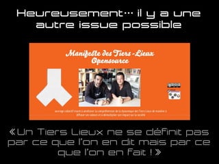 Heureusement… il y a une
autre issue possible
« Un Tiers Lieux ne se définit pas
par ce que l’on en dit mais par ce
que l’on en fait ! »
 