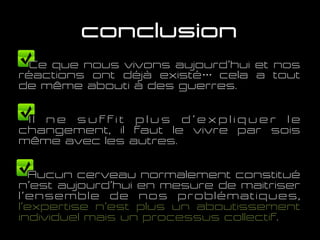 conclusion
Ce que nous vivons aujourd’hui et nos
réactions ont déjà existé… cela a tout
de même abouti à des guerres.
I l n e s u f f i t p l u s d ’ e x p l i q u e r l e
changement, il faut le vivre par soi-
même avec les autres.
Aucun cerveau normalement constitué
n’est aujourd’hui en mesure de maitriser
l’ensemble de nos problématiques,
l’expertise n’est plus un aboutissement
individuel mais un processus collectif.
 