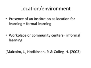 Location/environment
• Presence of an institution as location for
learning = formal learning
• Workplace or community centers= informal
learning
(Malcolm, J., Hodkinson, P. & Colley, H. (2003)
 