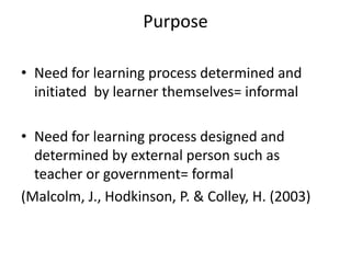Purpose
• Need for learning process determined and
initiated by learner themselves= informal
• Need for learning process designed and
determined by external person such as
teacher or government= formal
(Malcolm, J., Hodkinson, P. & Colley, H. (2003)
 