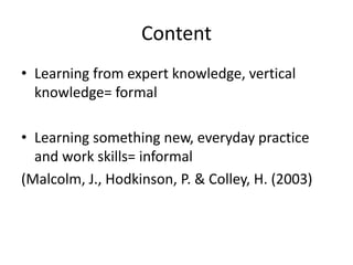 Content
• Learning from expert knowledge, vertical
knowledge= formal
• Learning something new, everyday practice
and work skills= informal
(Malcolm, J., Hodkinson, P. & Colley, H. (2003)
 