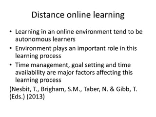 Distance online learning
• Learning in an online environment tend to be
autonomous learners
• Environment plays an important role in this
learning process
• Time management, goal setting and time
availability are major factors affecting this
learning process
(Nesbit, T., Brigham, S.M., Taber, N. & Gibb, T.
(Eds.) (2013)
 