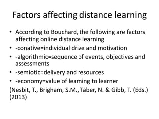 Factors affecting distance learning
• According to Bouchard, the following are factors
affecting online distance learning
• -conative=individual drive and motivation
• -algorithmic=sequence of events, objectives and
assessments
• -semiotic=delivery and resources
• -economy=value of learning to learner
(Nesbit, T., Brigham, S.M., Taber, N. & Gibb, T. (Eds.)
(2013)
 
