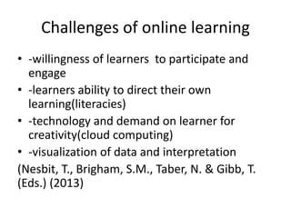 Challenges of online learning
• -willingness of learners to participate and
engage
• -learners ability to direct their own
learning(literacies)
• -technology and demand on learner for
creativity(cloud computing)
• -visualization of data and interpretation
(Nesbit, T., Brigham, S.M., Taber, N. & Gibb, T.
(Eds.) (2013)
 