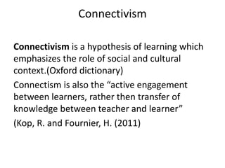 Connectivism
Connectivism is a hypothesis of learning which
emphasizes the role of social and cultural
context.(Oxford dictionary)
Connectism is also the “active engagement
between learners, rather then transfer of
knowledge between teacher and learner”
(Kop, R. and Fournier, H. (2011)
 
