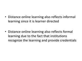 • Distance online learning also reflects informal
learning since it is learner directed
• Distance online learning also reflects formal
learning due to the fact that institutions
recognize the learning and provide credentials
 