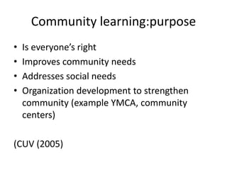 Community learning:purpose
• Is everyone’s right
• Improves community needs
• Addresses social needs
• Organization development to strengthen
community (example YMCA, community
centers)
(CUV (2005)
 