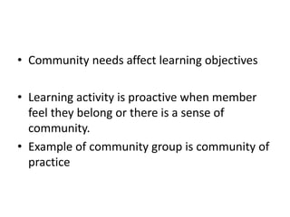 • Community needs affect learning objectives
• Learning activity is proactive when member
feel they belong or there is a sense of
community.
• Example of community group is community of
practice
 